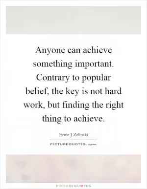 Anyone can achieve something important. Contrary to popular belief, the key is not hard work, but finding the right thing to achieve Picture Quote #1