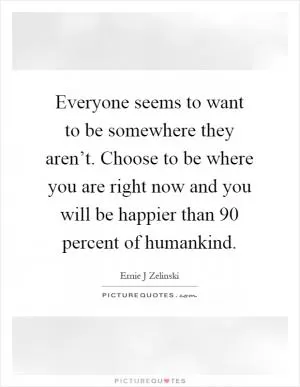Everyone seems to want to be somewhere they aren’t. Choose to be where you are right now and you will be happier than 90 percent of humankind Picture Quote #1