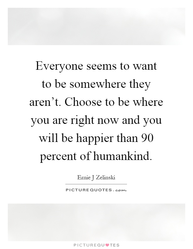 Everyone seems to want to be somewhere they aren't. Choose to be where you are right now and you will be happier than 90 percent of humankind Picture Quote #1