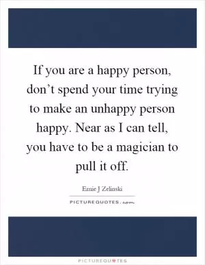 If you are a happy person, don’t spend your time trying to make an unhappy person happy. Near as I can tell, you have to be a magician to pull it off Picture Quote #1