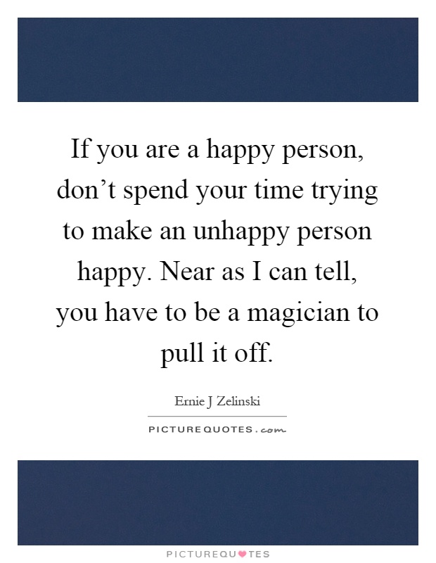 If you are a happy person, don't spend your time trying to make an unhappy person happy. Near as I can tell, you have to be a magician to pull it off Picture Quote #1