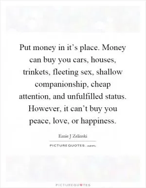Put money in it’s place. Money can buy you cars, houses, trinkets, fleeting sex, shallow companionship, cheap attention, and unfulfilled status. However, it can’t buy you peace, love, or happiness Picture Quote #1