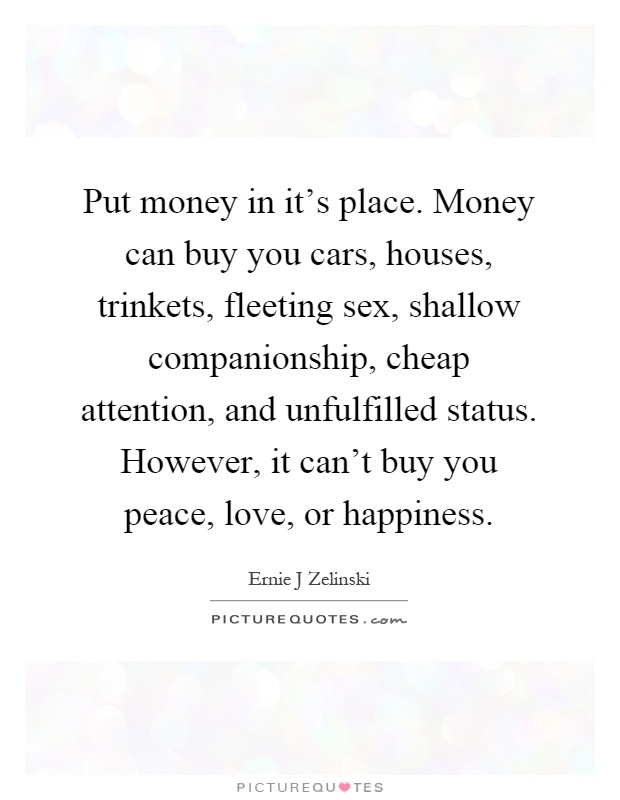 Put money in it's place. Money can buy you cars, houses, trinkets, fleeting sex, shallow companionship, cheap attention, and unfulfilled status. However, it can't buy you peace, love, or happiness Picture Quote #1