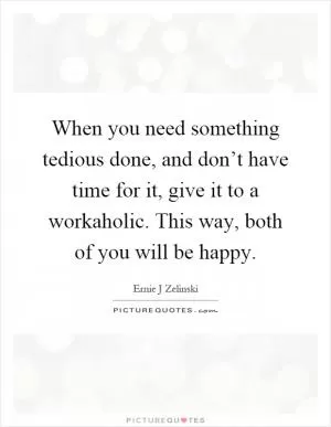 When you need something tedious done, and don’t have time for it, give it to a workaholic. This way, both of you will be happy Picture Quote #1