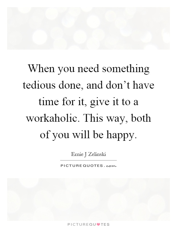 When you need something tedious done, and don't have time for it, give it to a workaholic. This way, both of you will be happy Picture Quote #1