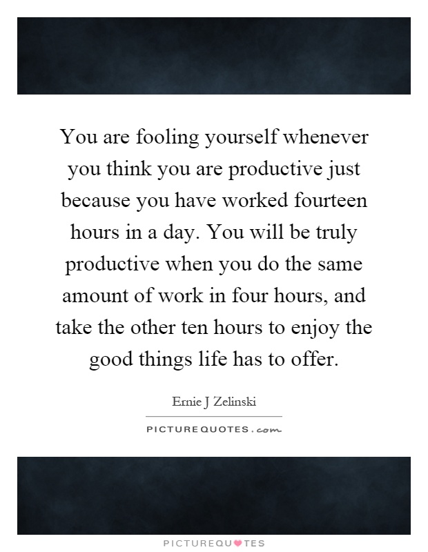 You are fooling yourself whenever you think you are productive just because you have worked fourteen hours in a day. You will be truly productive when you do the same amount of work in four hours, and take the other ten hours to enjoy the good things life has to offer Picture Quote #1