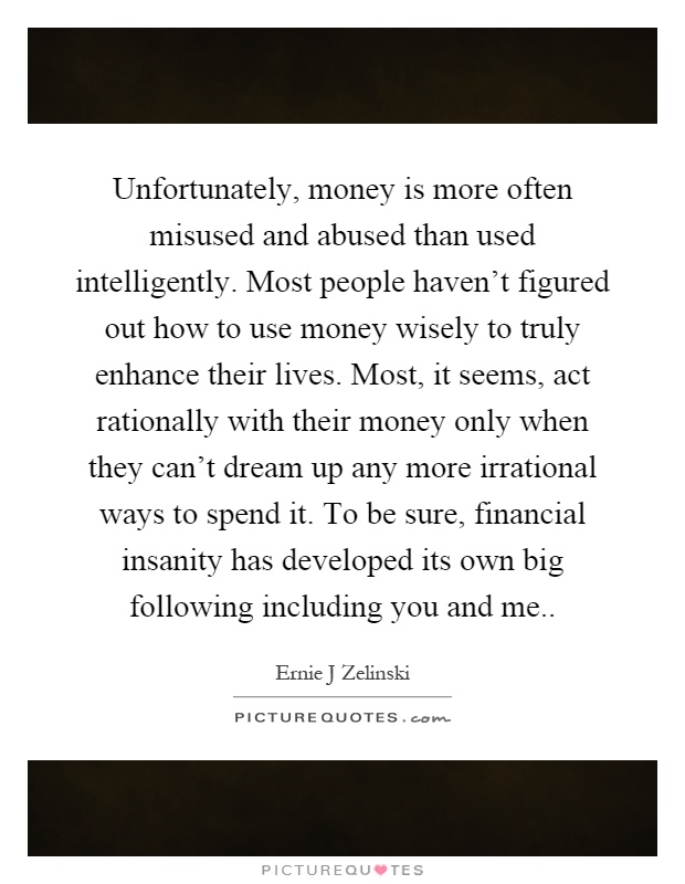 Unfortunately, money is more often misused and abused than used intelligently. Most people haven't figured out how to use money wisely to truly enhance their lives. Most, it seems, act rationally with their money only when they can't dream up any more irrational ways to spend it. To be sure, financial insanity has developed its own big following including you and me Picture Quote #1