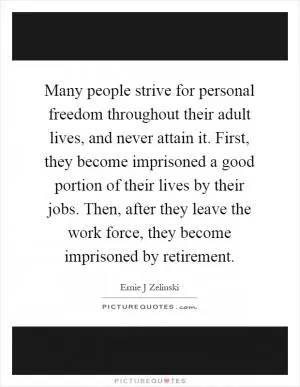 Many people strive for personal freedom throughout their adult lives, and never attain it. First, they become imprisoned a good portion of their lives by their jobs. Then, after they leave the work force, they become imprisoned by retirement Picture Quote #1