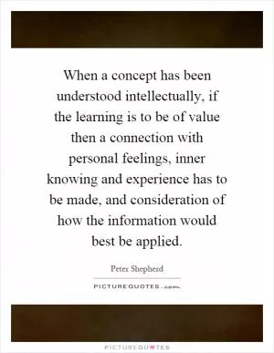 When a concept has been understood intellectually, if the learning is to be of value then a connection with personal feelings, inner knowing and experience has to be made, and consideration of how the information would best be applied Picture Quote #1