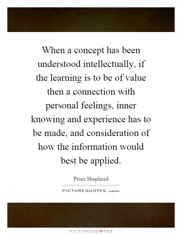 When a concept has been understood intellectually, if the learning is to be of value then a connection with personal feelings, inner knowing and experience has to be made, and consideration of how the information would best be applied Picture Quote #1