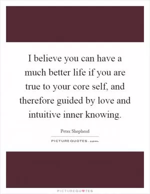 I believe you can have a much better life if you are true to your core self, and therefore guided by love and intuitive inner knowing Picture Quote #1