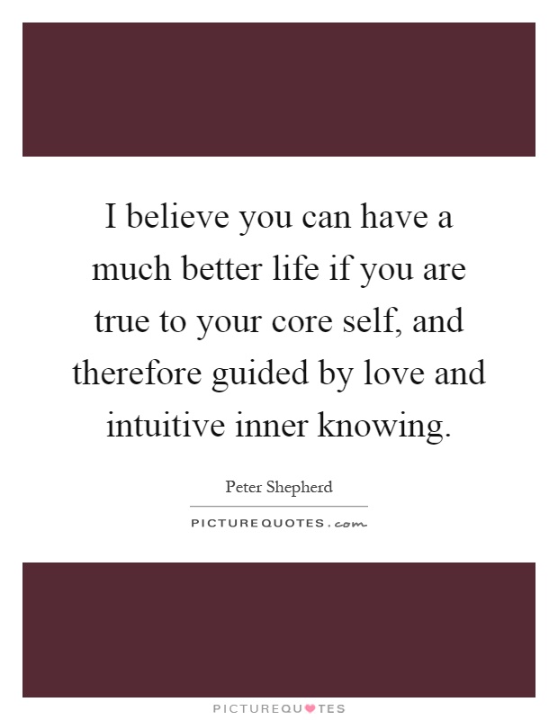 I believe you can have a much better life if you are true to your core self, and therefore guided by love and intuitive inner knowing Picture Quote #1