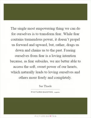 The single most empowering thing we can do for ourselves is to transform fear. While fear contains tremendous power, it doesn’t propel us forward and upward, but, rather, drags us down and chains us to the past. Freeing ourselves from fear is a loving intention because, as fear subsides, we are better able to access the soft, sweet power of our hearts, which naturally leads to loving ourselves and others more freely and completely Picture Quote #1