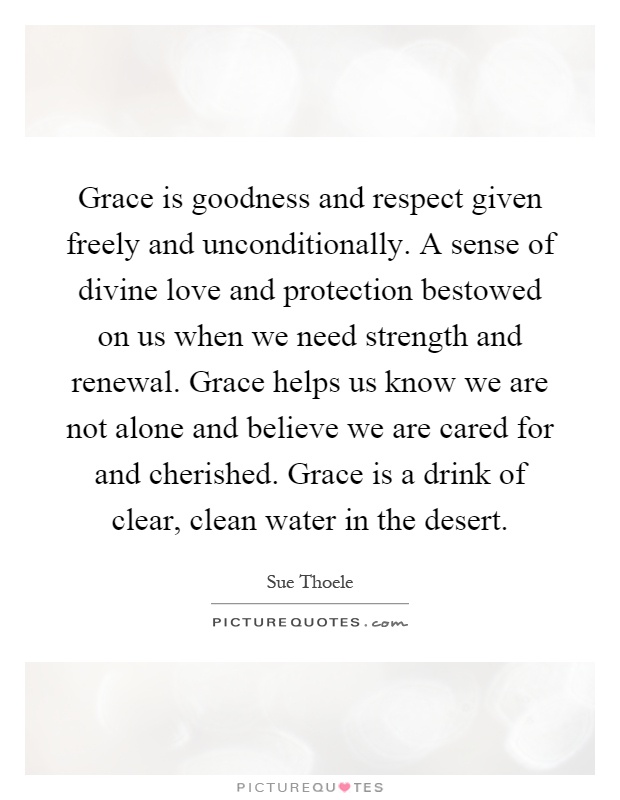 Grace is goodness and respect given freely and unconditionally. A sense of divine love and protection bestowed on us when we need strength and renewal. Grace helps us know we are not alone and believe we are cared for and cherished. Grace is a drink of clear, clean water in the desert Picture Quote #1