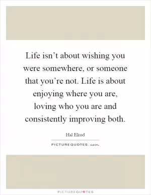 Life isn’t about wishing you were somewhere, or someone that you’re not. Life is about enjoying where you are, loving who you are and consistently improving both Picture Quote #1