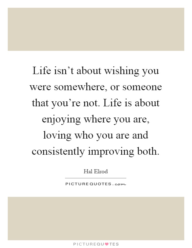 Life isn't about wishing you were somewhere, or someone that you're not. Life is about enjoying where you are, loving who you are and consistently improving both Picture Quote #1