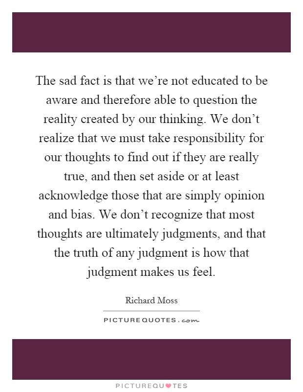 The sad fact is that we're not educated to be aware and therefore able to question the reality created by our thinking. We don't realize that we must take responsibility for our thoughts to find out if they are really true, and then set aside or at least acknowledge those that are simply opinion and bias. We don't recognize that most thoughts are ultimately judgments, and that the truth of any judgment is how that judgment makes us feel Picture Quote #1