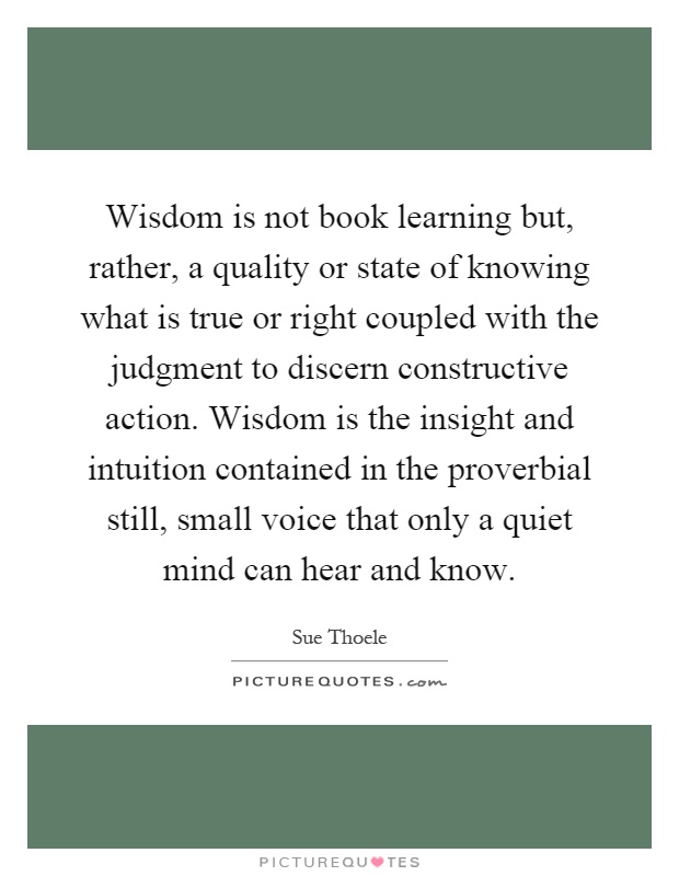 Wisdom is not book learning but, rather, a quality or state of knowing what is true or right coupled with the judgment to discern constructive action. Wisdom is the insight and intuition contained in the proverbial still, small voice that only a quiet mind can hear and know Picture Quote #1