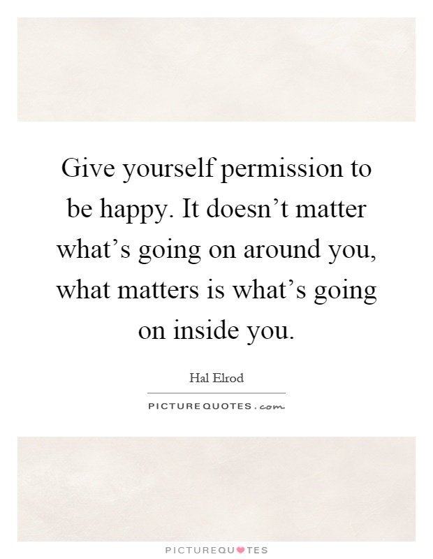 Give yourself permission to be happy. It doesn't matter what's going on around you, what matters is what's going on inside you Picture Quote #1
