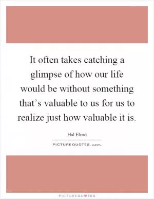 It often takes catching a glimpse of how our life would be without something that’s valuable to us for us to realize just how valuable it is Picture Quote #1