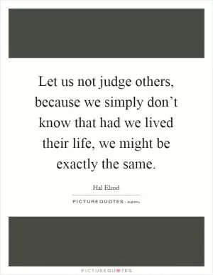 Let us not judge others, because we simply don’t know that had we lived their life, we might be exactly the same Picture Quote #1