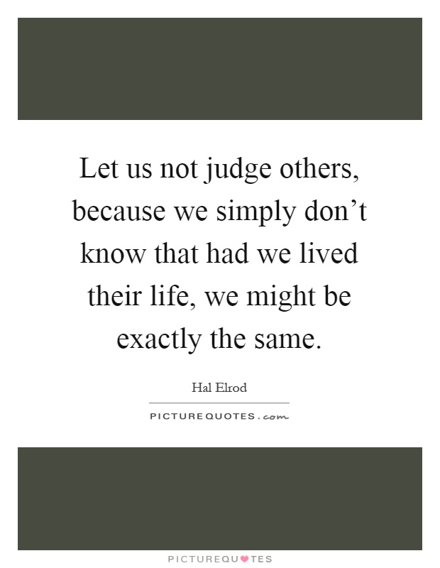 Let us not judge others, because we simply don't know that had we lived their life, we might be exactly the same Picture Quote #1