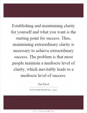 Establishing and maintaining clarity for yourself and what you want is the starting point for success. Thus, maintaining extraordinary clarity is necessary to achieve extraordinary success. The problem is that most people maintain a mediocre level of clarity, which inevitably leads to a mediocre level of success Picture Quote #1