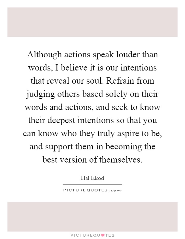 Although actions speak louder than words, I believe it is our intentions that reveal our soul. Refrain from judging others based solely on their words and actions, and seek to know their deepest intentions so that you can know who they truly aspire to be, and support them in becoming the best version of themselves Picture Quote #1