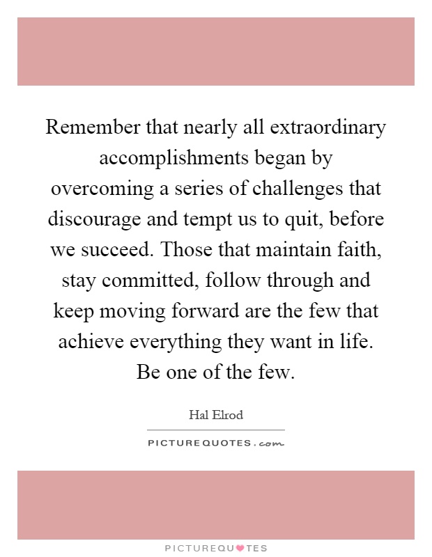 Remember that nearly all extraordinary accomplishments began by overcoming a series of challenges that discourage and tempt us to quit, before we succeed. Those that maintain faith, stay committed, follow through and keep moving forward are the few that achieve everything they want in life. Be one of the few Picture Quote #1