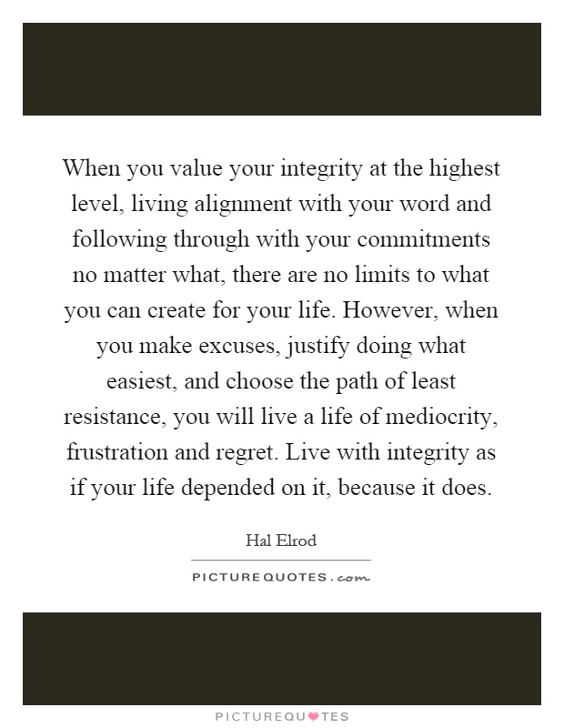When you value your integrity at the highest level, living alignment with your word and following through with your commitments no matter what, there are no limits to what you can create for your life. However, when you make excuses, justify doing what easiest, and choose the path of least resistance, you will live a life of mediocrity, frustration and regret. Live with integrity as if your life depended on it, because it does Picture Quote #1