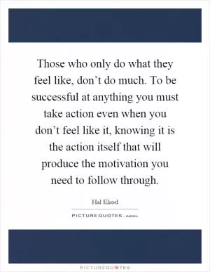 Those who only do what they feel like, don’t do much. To be successful at anything you must take action even when you don’t feel like it, knowing it is the action itself that will produce the motivation you need to follow through Picture Quote #1