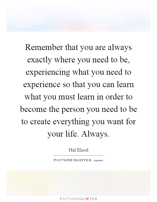 Remember that you are always exactly where you need to be, experiencing what you need to experience so that you can learn what you must learn in order to become the person you need to be to create everything you want for your life. Always Picture Quote #1