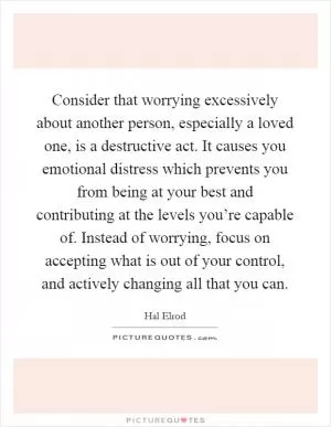 Consider that worrying excessively about another person, especially a loved one, is a destructive act. It causes you emotional distress which prevents you from being at your best and contributing at the levels you’re capable of. Instead of worrying, focus on accepting what is out of your control, and actively changing all that you can Picture Quote #1