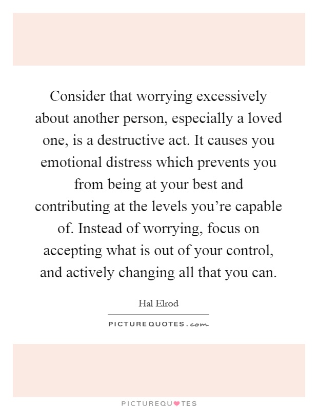 Consider that worrying excessively about another person, especially a loved one, is a destructive act. It causes you emotional distress which prevents you from being at your best and contributing at the levels you're capable of. Instead of worrying, focus on accepting what is out of your control, and actively changing all that you can Picture Quote #1