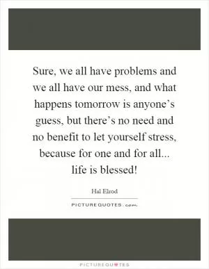 Sure, we all have problems and we all have our mess, and what happens tomorrow is anyone’s guess, but there’s no need and no benefit to let yourself stress, because for one and for all... life is blessed! Picture Quote #1