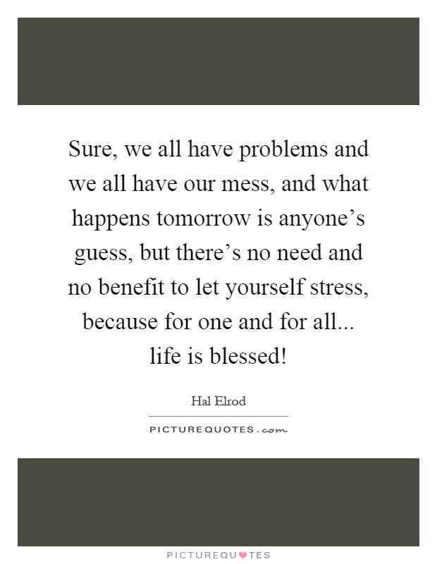 Sure, we all have problems and we all have our mess, and what happens tomorrow is anyone's guess, but there's no need and no benefit to let yourself stress, because for one and for all... life is blessed! Picture Quote #1
