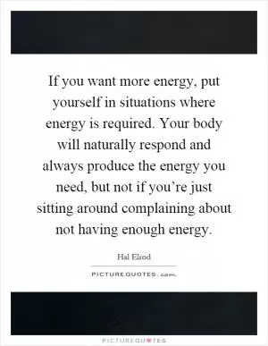 If you want more energy, put yourself in situations where energy is required. Your body will naturally respond and always produce the energy you need, but not if you’re just sitting around complaining about not having enough energy Picture Quote #1