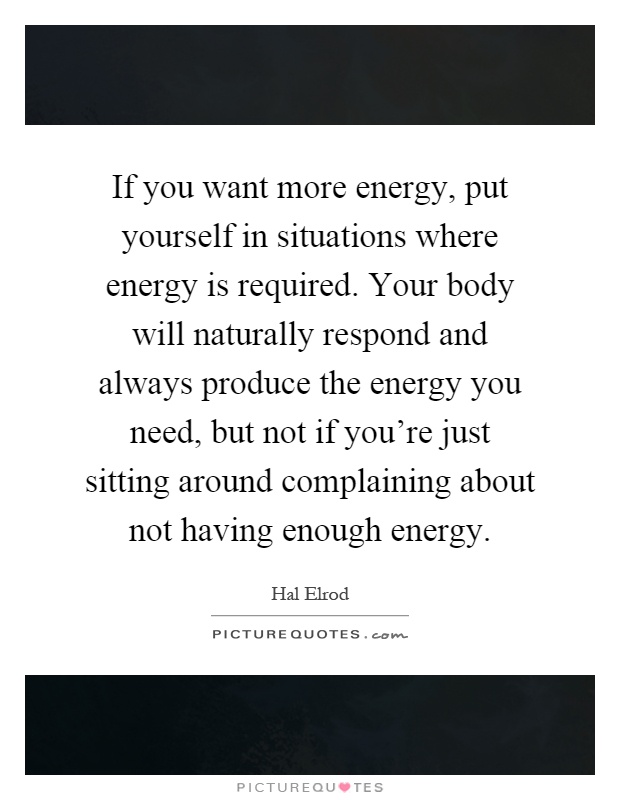 If you want more energy, put yourself in situations where energy is required. Your body will naturally respond and always produce the energy you need, but not if you're just sitting around complaining about not having enough energy Picture Quote #1