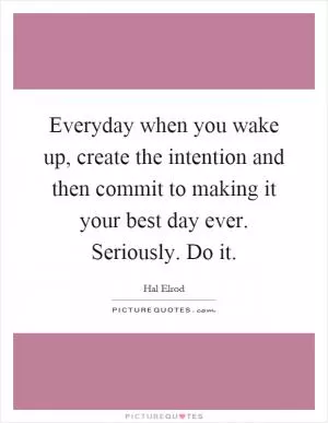 Everyday when you wake up, create the intention and then commit to making it your best day ever. Seriously. Do it Picture Quote #1