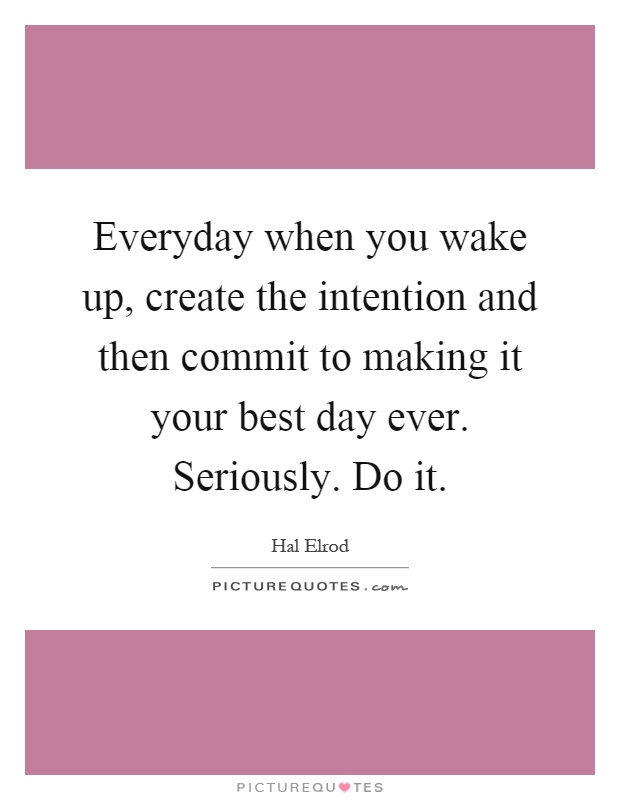 Everyday when you wake up, create the intention and then commit to making it your best day ever. Seriously. Do it Picture Quote #1