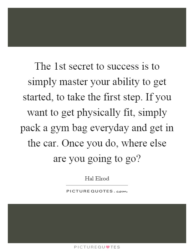 The 1st secret to success is to simply master your ability to get started, to take the first step. If you want to get physically fit, simply pack a gym bag everyday and get in the car. Once you do, where else are you going to go? Picture Quote #1