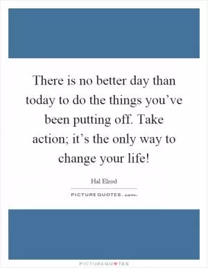 There is no better day than today to do the things you’ve been putting off. Take action; it’s the only way to change your life! Picture Quote #1