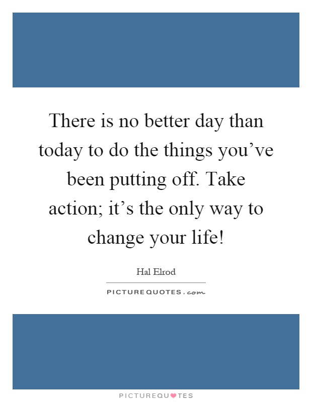 There is no better day than today to do the things you've been putting off. Take action; it's the only way to change your life! Picture Quote #1