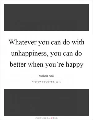 Whatever you can do with unhappiness, you can do better when you’re happy Picture Quote #1