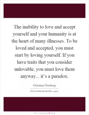 The inability to love and accept yourself and your humanity is at the heart of many illnesses. To be loved and accepted, you must start by loving yourself. If you have traits that you consider unlovable, you must love them anyway... it’s a paradox Picture Quote #1
