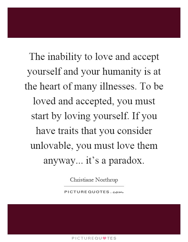 The inability to love and accept yourself and your humanity is at the heart of many illnesses. To be loved and accepted, you must start by loving yourself. If you have traits that you consider unlovable, you must love them anyway... it's a paradox Picture Quote #1