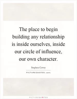 The place to begin building any relationship is inside ourselves, inside our circle of influence, our own character Picture Quote #1