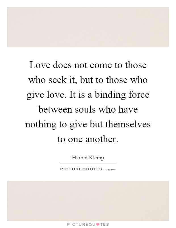 Love does not come to those who seek it, but to those who give love. It is a binding force between souls who have nothing to give but themselves to one another Picture Quote #1