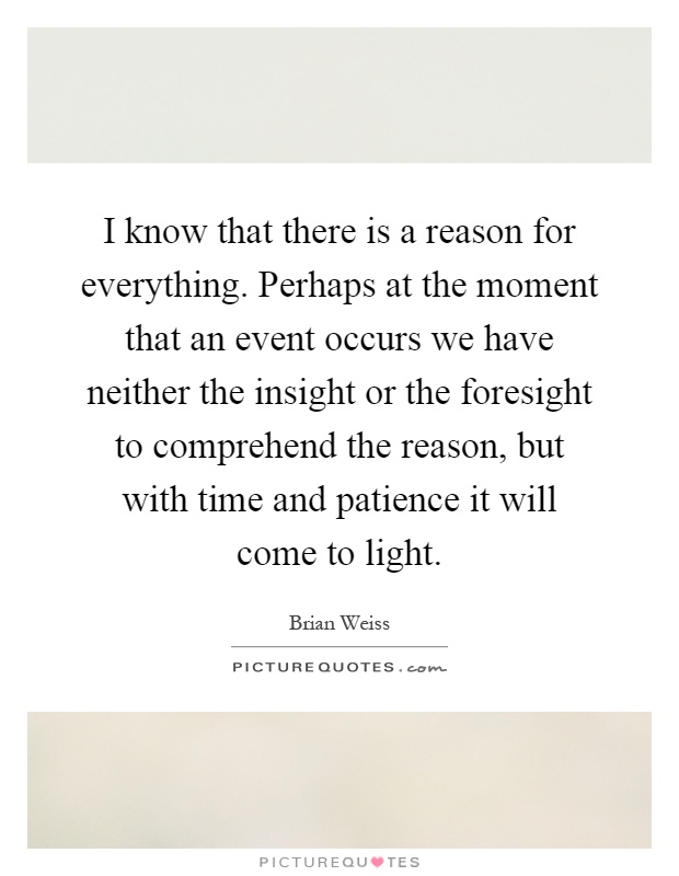 I know that there is a reason for everything. Perhaps at the moment that an event occurs we have neither the insight or the foresight to comprehend the reason, but with time and patience it will come to light Picture Quote #1