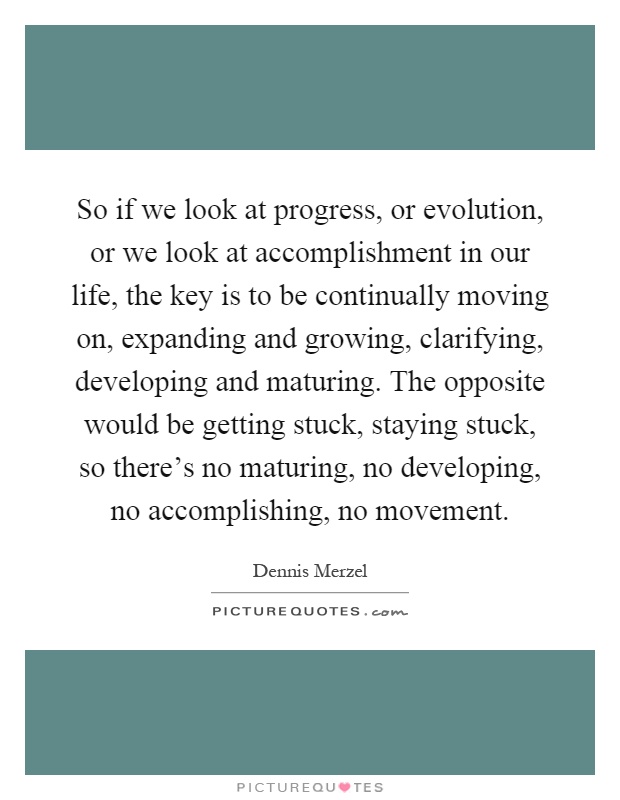 So if we look at progress, or evolution, or we look at accomplishment in our life, the key is to be continually moving on, expanding and growing, clarifying, developing and maturing. The opposite would be getting stuck, staying stuck, so there's no maturing, no developing, no accomplishing, no movement Picture Quote #1